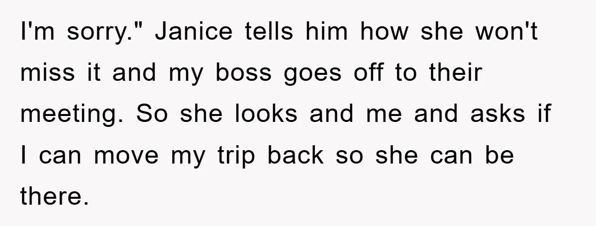 I'm sorry." Janice tells him how she won't miss it and my boss goes off to their meeting. So she looks and me and asks if I can move my...