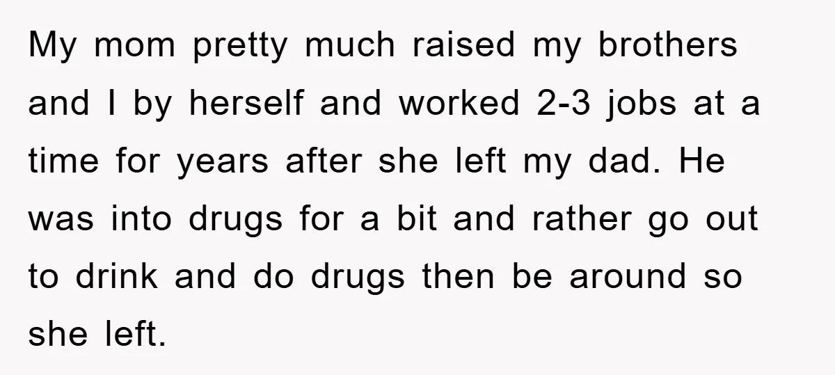 My mom pretty much raised my brothers and I by herself and worked 2-3 jobs at a time for years after she left my dad. He was into drugs for...