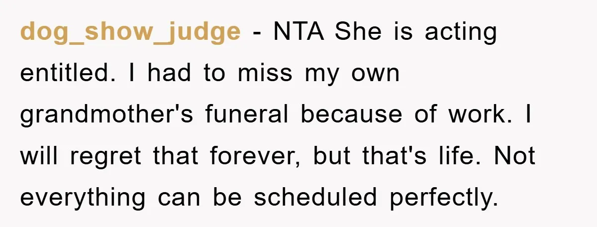 dog_show_judge − NTA She is acting entitled. I had to miss my own grandmother's funeral because of work. I will regret that forever, but that's life. Not everything can be...