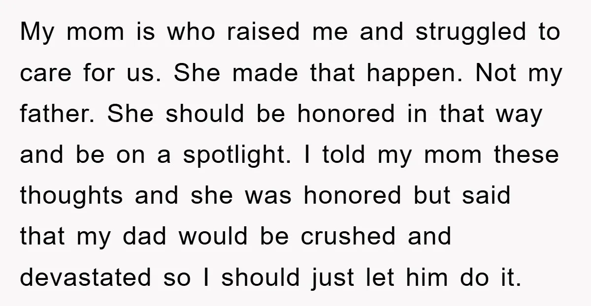 My mom is who raised me and struggled to care for us. She made that happen. Not my father. She should be honored in that way and be on a...