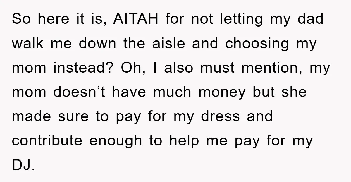 So here it is, AITAH for not letting my dad walk me down the aisle and choosing my mom instead? Oh, I also must mention, my mom doesn’t have much...