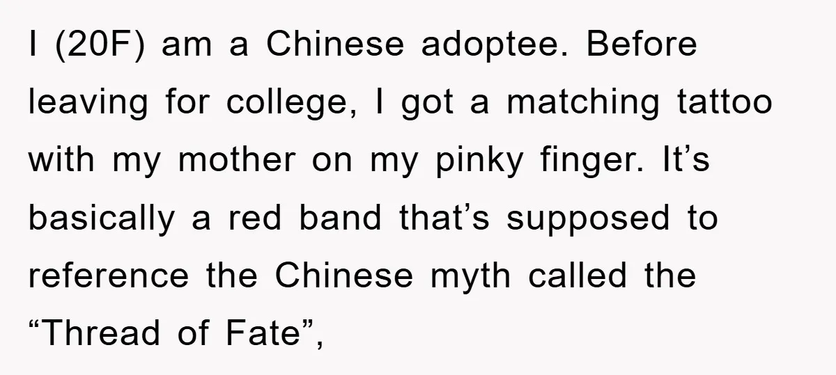 I (20F) am a Chinese adoptee. Before leaving for college, I got a matching tattoo with my mother on my pinky finger. It’s basically a red band that’s supposed to...