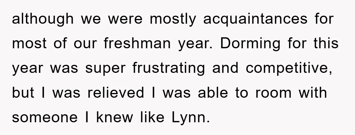 although we were mostly acquaintances for most of our freshman year. Dorming for this year was super frustrating and competitive, but I was relieved I was able to room with...