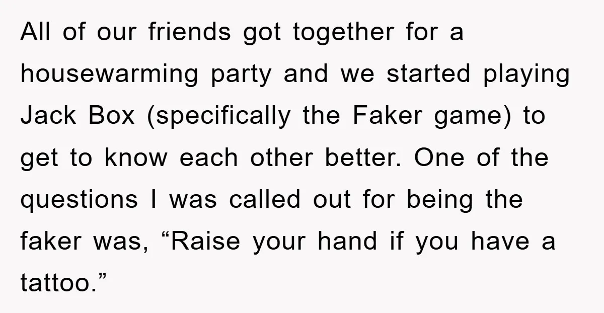 All of our friends got together for a housewarming party and we started playing Jack Box (specifically the Faker game) to get to know each other better. One of the...