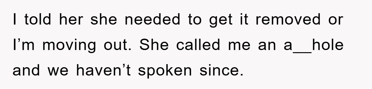 I told her she needed to get it removed or I’m moving out. She called me an a__hole and we haven’t spoken since.