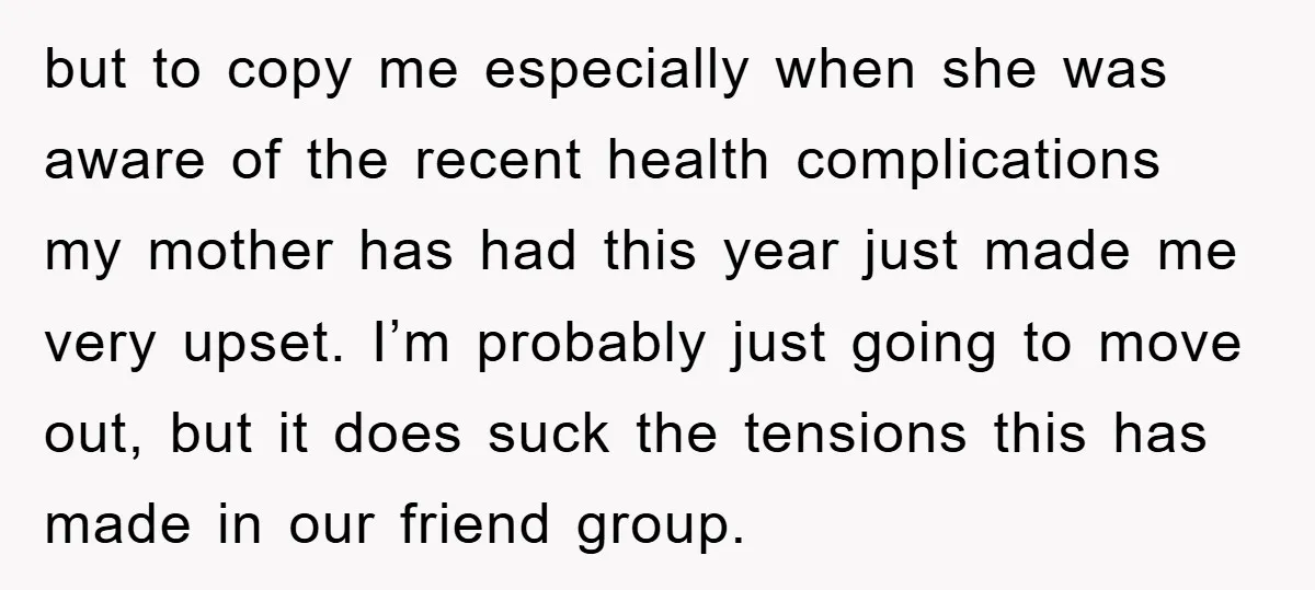 but to copy me especially when she was aware of the recent health complications my mother has had this year just made me very upset. I’m probably just going to...