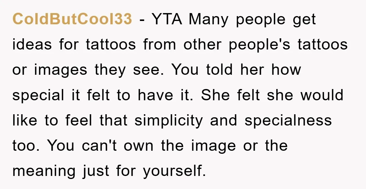 ColdButCool33 − YTA Many people get ideas for tattoos from other people's tattoos or images they see. You told her how special it felt to have it. She felt she...