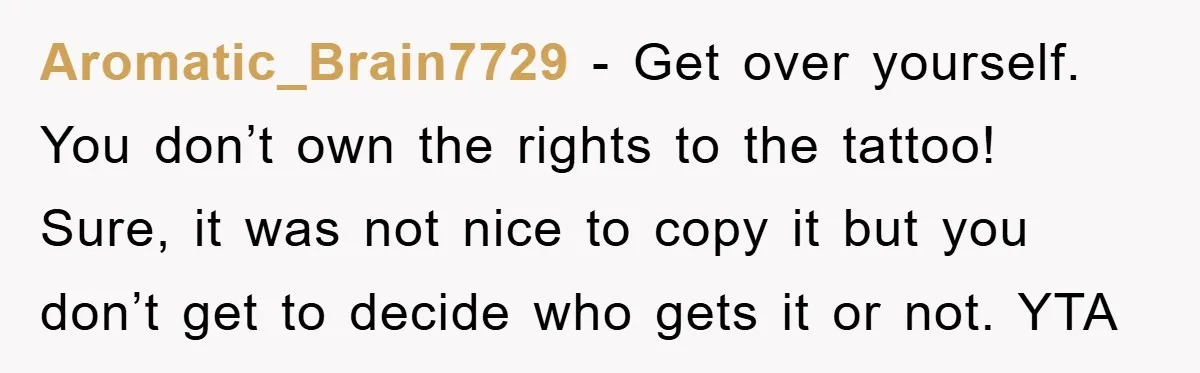 Aromatic_Brain7729 − Get over yourself. You don’t own the rights to the tattoo! Sure, it was not nice to copy it but you don’t get to decide who gets it...