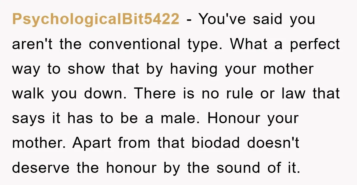 PsychologicalBit5422 − You've said you aren't the conventional type. What a perfect way to show that by having your mother walk you down. There is no rule or law that...