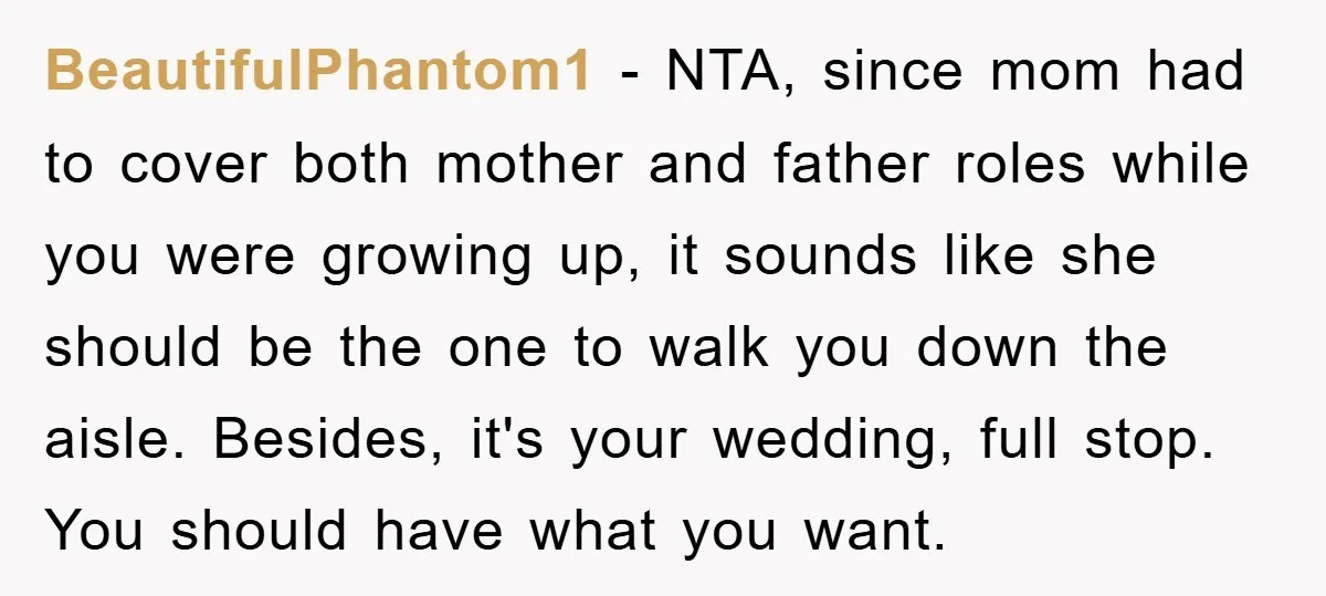 BeautifulPhantom1 − NTA, since mom had to cover both mother and father roles while you were growing up, it sounds like she should be the one to walk you down...