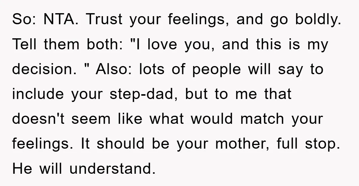 So: NTA. Trust your feelings, and go boldly. Tell them both: "I love you, and this is my decision. " Also: lots of people will say to include your step-dad,...