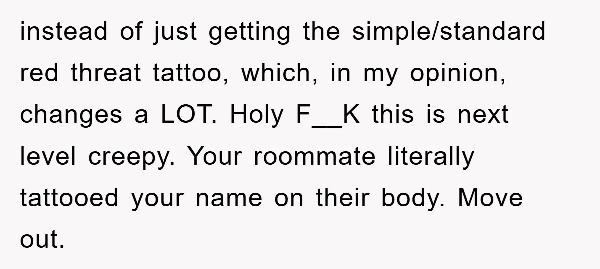 instead of just getting the simple/standard red threat tattoo, which, in my opinion, changes a LOT. Holy F__K this is next level creepy. Your roommate literally tattooed your name on...