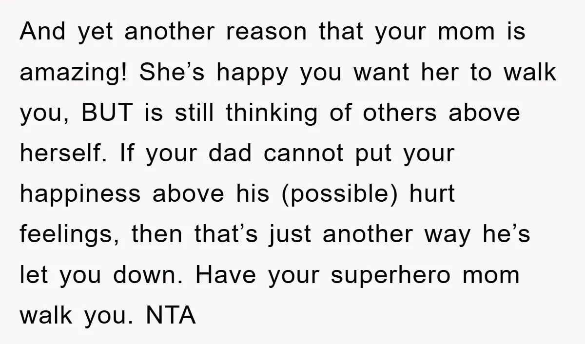 And yet another reason that your mom is amazing! She’s happy you want her to walk you, BUT is still thinking of others above herself. If your dad cannot put...