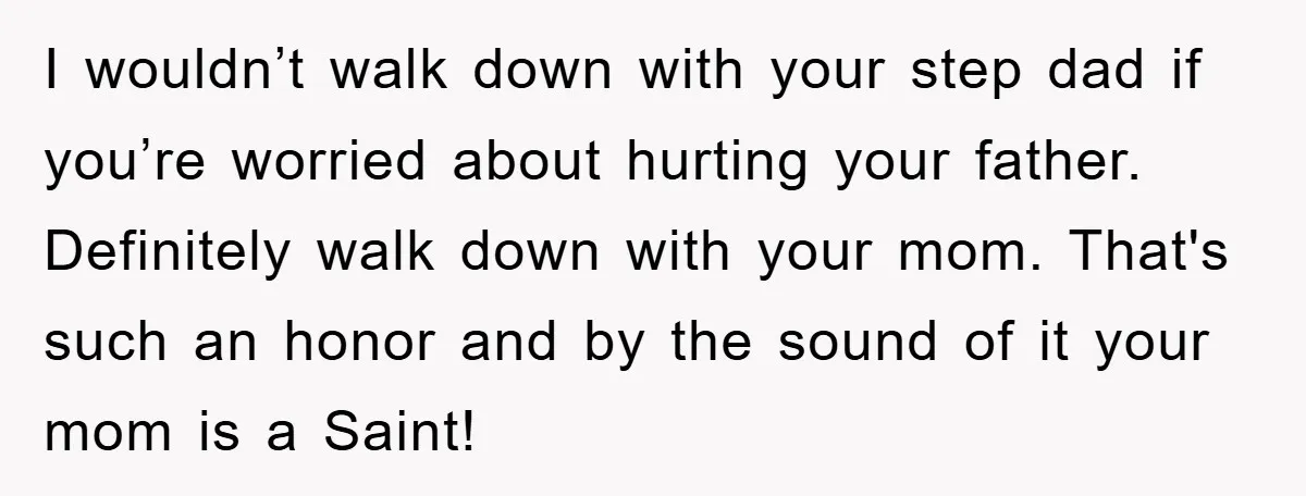 I wouldn’t walk down with your step dad if you’re worried about hurting your father. Definitely walk down with your mom. That's such an honor and by the sound of...