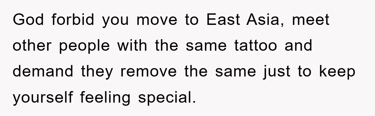 God forbid you move to East Asia, meet other people with the same tattoo and demand they remove the same just to keep yourself feeling special.
