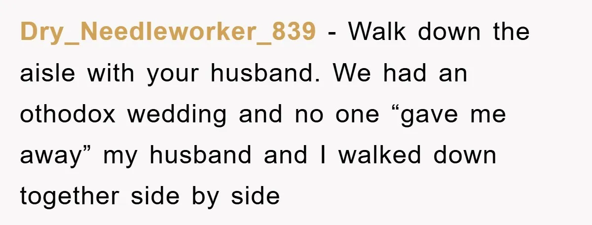 Dry_Needleworker_839 − Walk down the aisle with your husband. We had an othodox wedding and no one “gave me away” my husband and I walked down together side by side