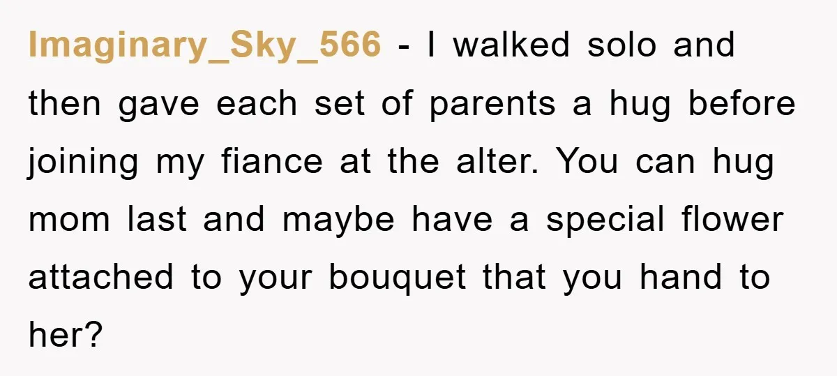 Imaginary_Sky_566 − I walked solo and then gave each set of parents a hug before joining my fiance at the alter. You can hug mom last and maybe have a...
