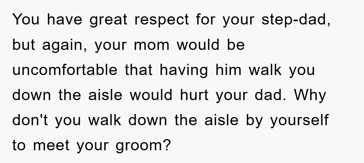 You have great respect for your step-dad, but again, your mom would be uncomfortable that having him walk you down the aisle would hurt your dad. Why don't you walk...