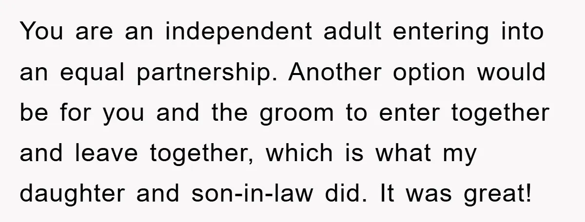 You are an independent adult entering into an equal partnership. Another option would be for you and the groom to enter together and leave together, which is what my daughter...