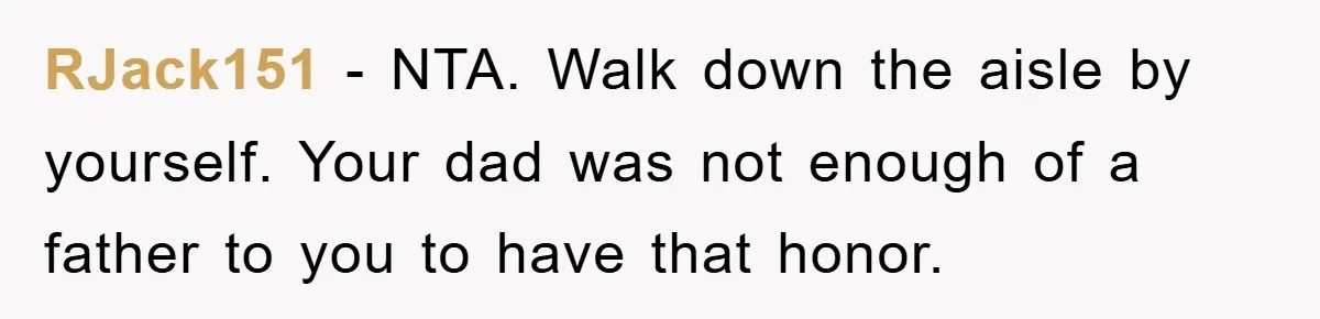 RJack151 − NTA. Walk down the aisle by yourself. Your dad was not enough of a father to you to have that honor.