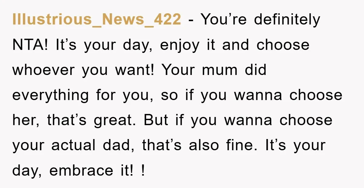 Illustrious_News_422 − You’re definitely NTA! It’s your day, enjoy it and choose whoever you want! Your mum did everything for you, so if you wanna choose her, that’s great. But...