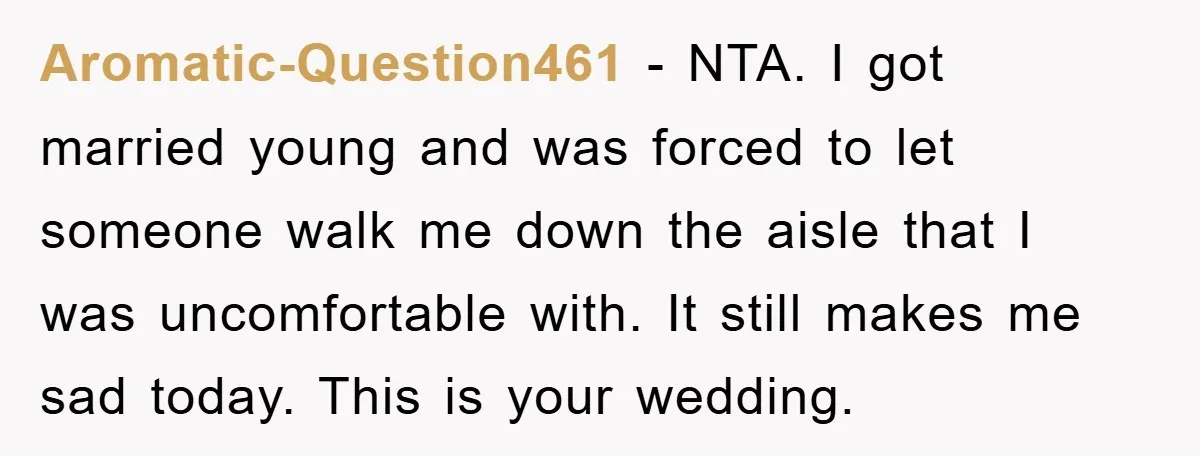Aromatic-Question461 − NTA. I got married young and was forced to let someone walk me down the aisle that I was uncomfortable with. It still makes me sad today. This...