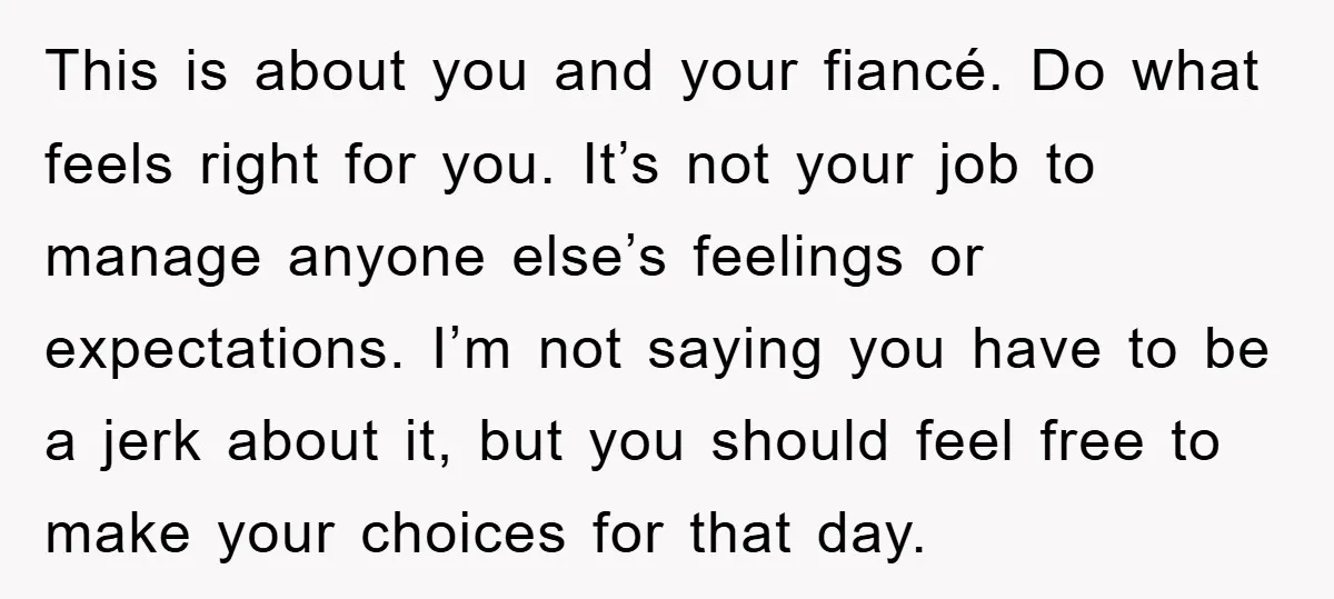 This is about you and your fiancé. Do what feels right for you. It’s not your job to manage anyone else’s feelings or expectations. I’m not saying you have to...