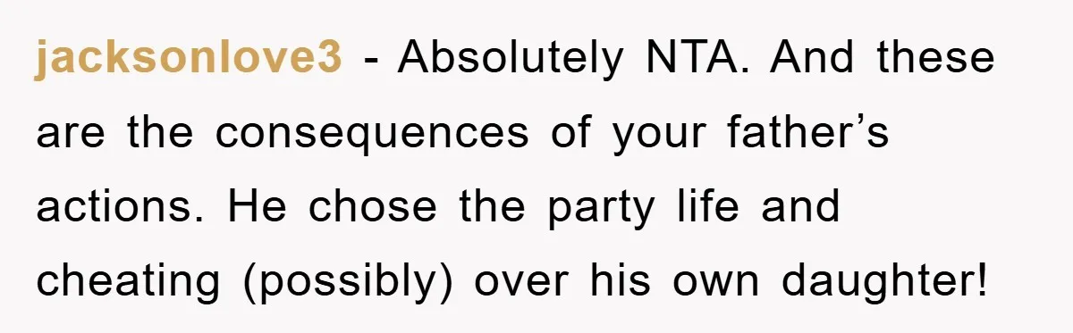jacksonlove3 − Absolutely NTA. And these are the consequences of your father’s actions. He chose the party life and cheating (possibly) over his own daughter!