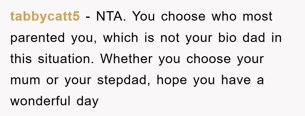 tabbycatt5 − NTA. You choose who most parented you, which is not your bio dad in this situation. Whether you choose your mum or your stepdad, hope you have a...