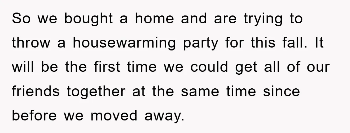 So we bought a home and are trying to throw a housewarming party for this fall. It will be the first time we could get all of our friends together...