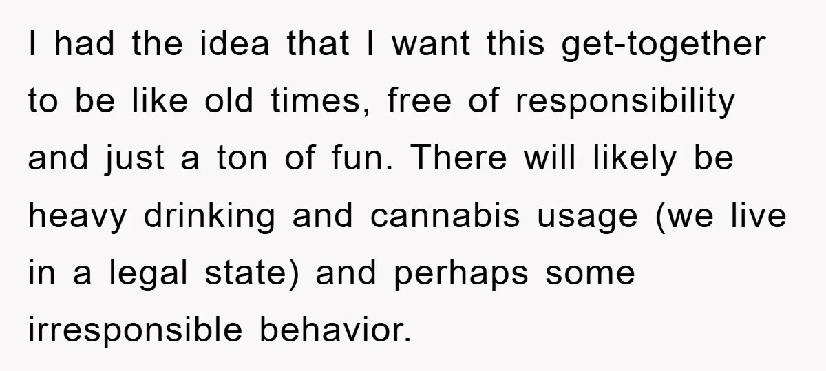 I had the idea that I want this get-together to be like old times, free of responsibility and just a ton of fun. There will likely be heavy drinking and...