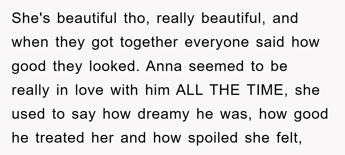 She's beautiful tho, really beautiful, and when they got together everyone said how good they looked. Anna seemed to be really in love with him ALL THE TIME, she used...