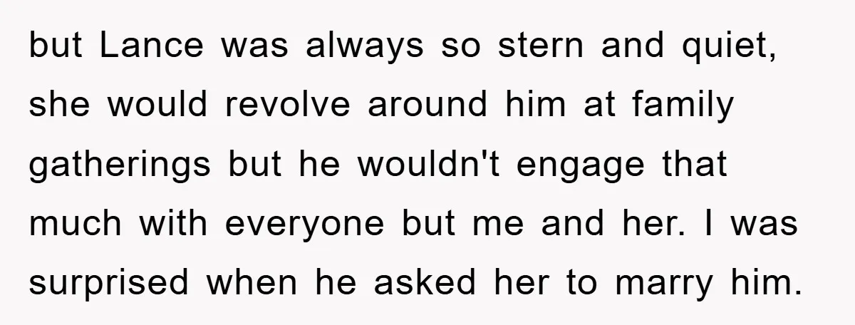 but Lance was always so stern and quiet, she would revolve around him at family gatherings but he wouldn't engage that much with everyone but me and her. I was...