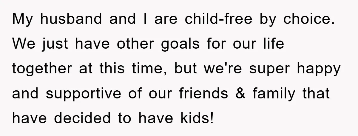 My husband and I are child-free by choice. We just have other goals for our life together at this time, but we're super happy and supportive of our friends &...