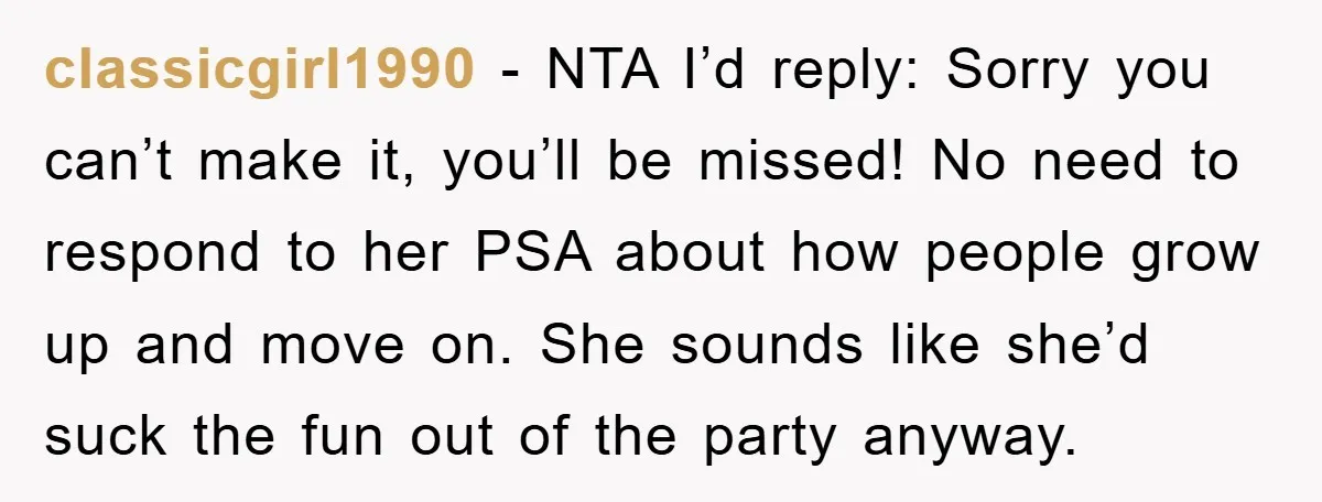 classicgirl1990 − NTA I’d reply: Sorry you can’t make it, you’ll be missed! No need to respond to her PSA about how people grow up and move on. She sounds...