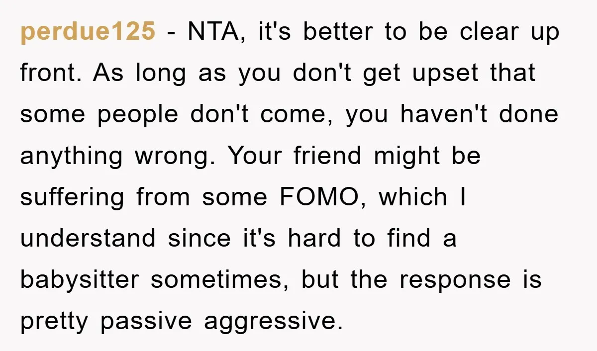 perdue125 − NTA, it's better to be clear up front. As long as you don't get upset that some people don't come, you haven't done anything wrong. Your friend might...