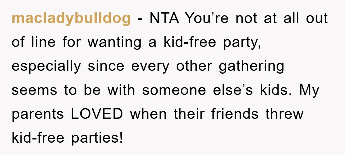 macladybulldog − NTA You’re not at all out of line for wanting a kid-free party, especially since every other gathering seems to be with someone else’s kids. My parents LOVED...