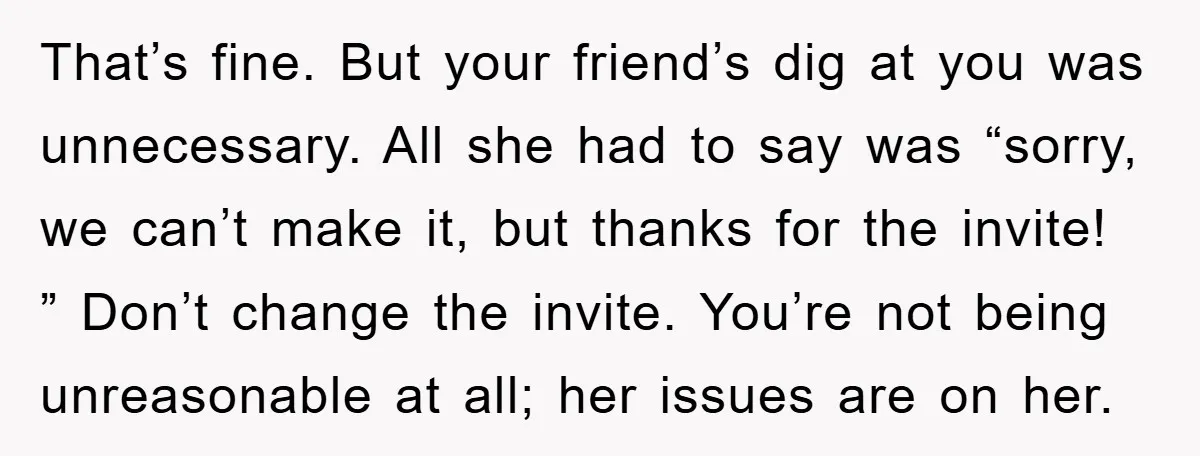 That’s fine. But your friend’s dig at you was unnecessary. All she had to say was “sorry, we can’t make it, but thanks for the invite! ” Don’t change the...