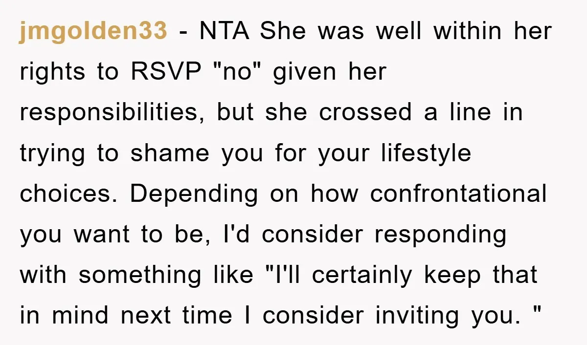 jmgolden33 − NTA She was well within her rights to RSVP "no" given her responsibilities, but she crossed a line in trying to shame you for your lifestyle choices. Depending...