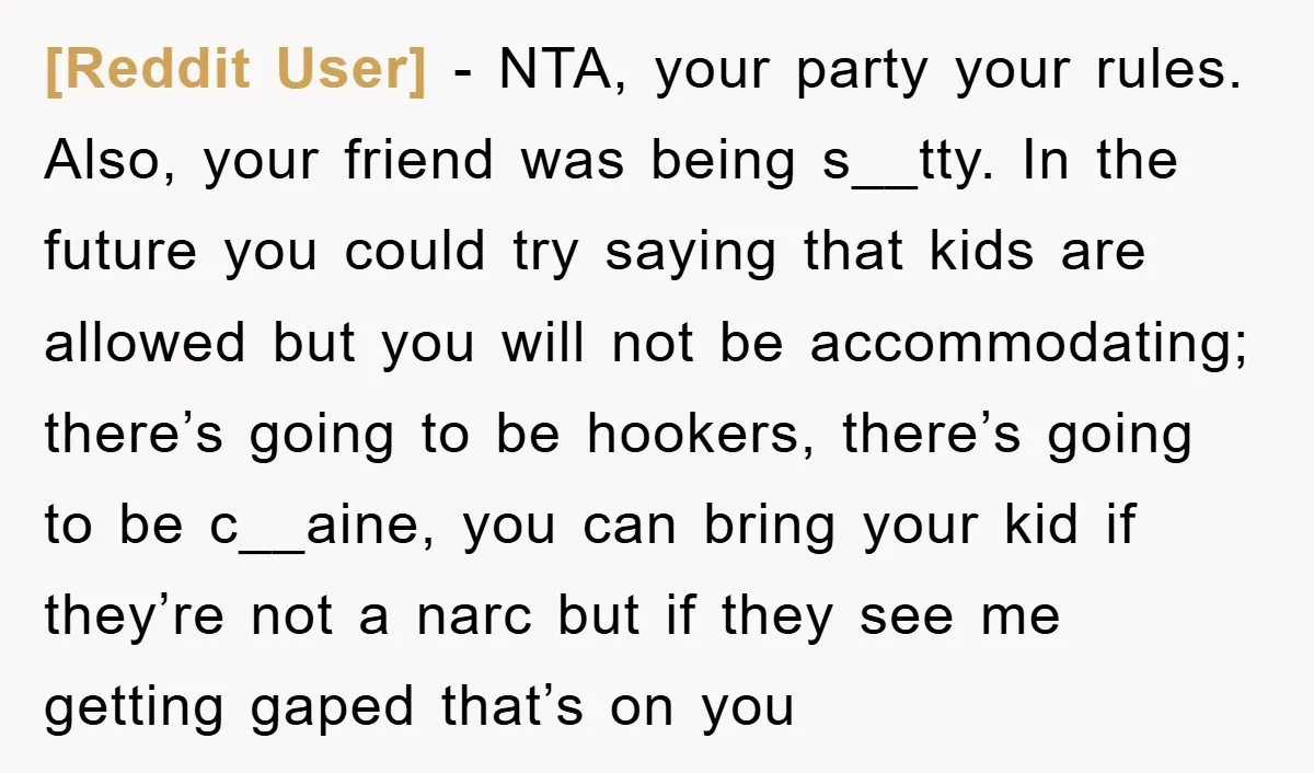 [Reddit User] − NTA, your party your rules. Also, your friend was being s__tty. In the future you could try saying that kids are allowed but you will not be...