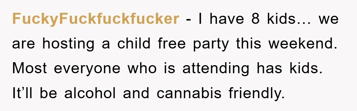 FuckyFuckfuckfucker − I have 8 kids… we are hosting a child free party this weekend. Most everyone who is attending has kids. It’ll be alcohol and cannabis friendly.