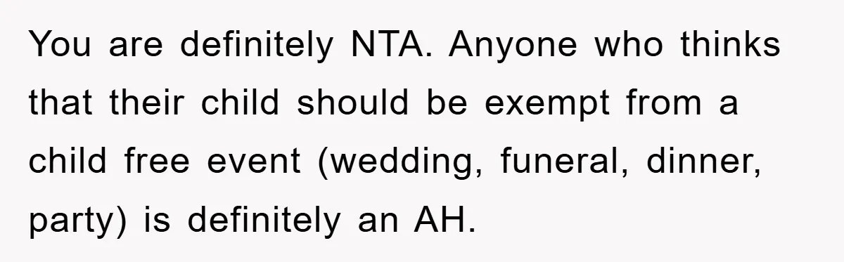 You are definitely NTA. Anyone who thinks that their child should be exempt from a child free event (wedding, funeral, dinner, party) is definitely an AH.