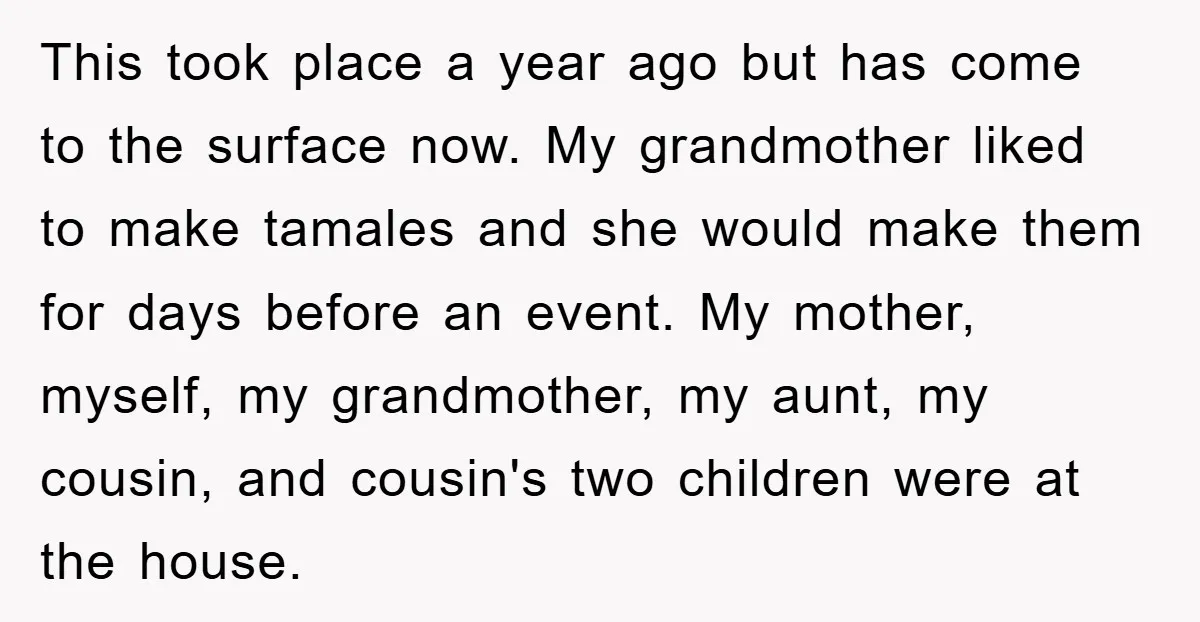 This took place a year ago but has come to the surface now. My grandmother liked to make tamales and she would make them for days before an event. My...