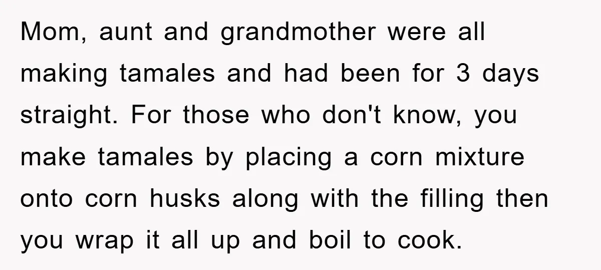 Mom, aunt and grandmother were all making tamales and had been for 3 days straight. For those who don't know, you make tamales by placing a corn mixture onto corn...