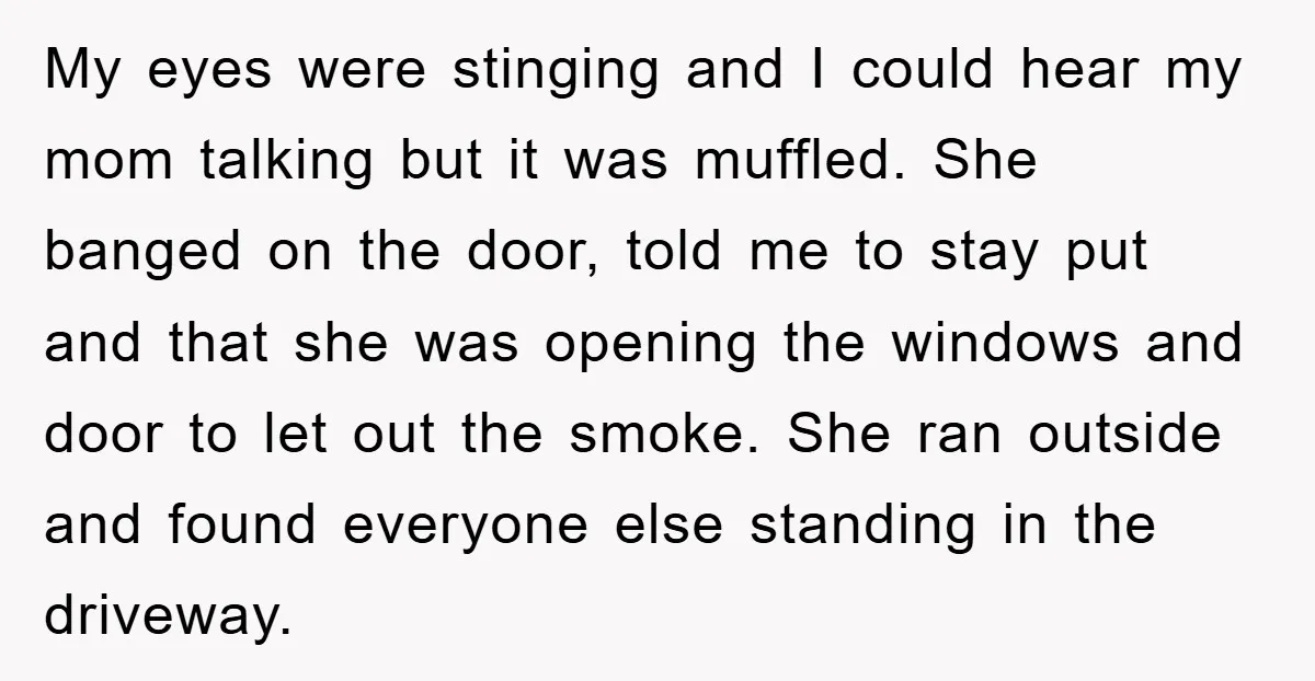 My eyes were stinging and I could hear my mom talking but it was muffled. She banged on the door, told me to stay put and that she was opening...