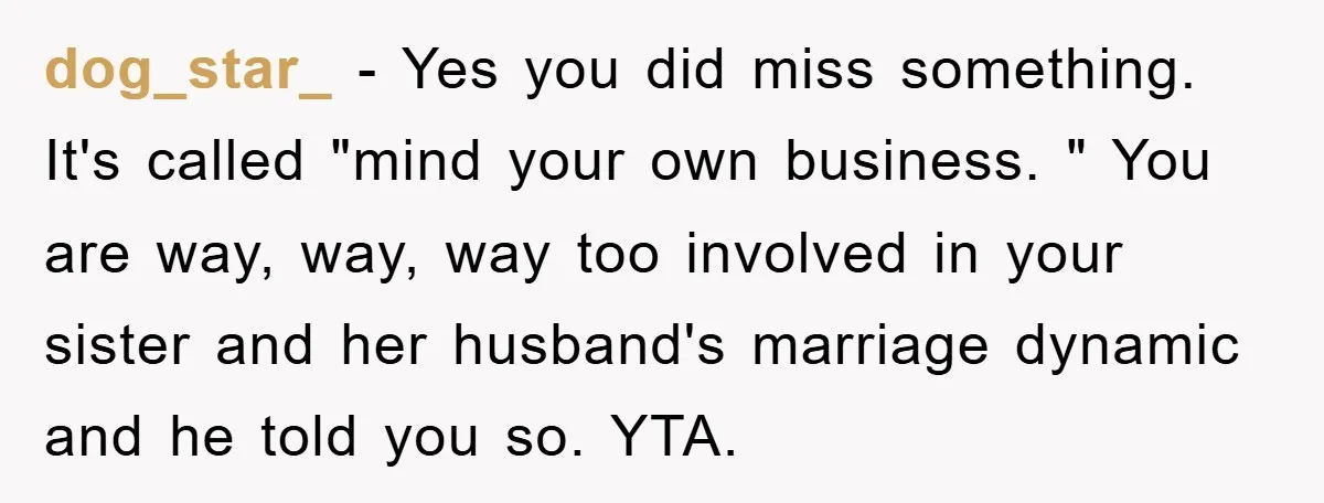 dog_star_ − Yes you did miss something. It's called "mind your own business. " You are way, way, way too involved in your sister and her husband's marriage dynamic and...