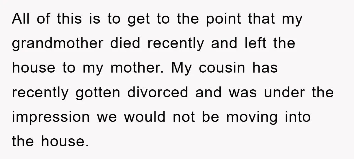 All of this is to get to the point that my grandmother died recently and left the house to my mother. My cousin has recently gotten divorced and was under...