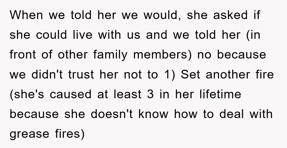 When we told her we would, she asked if she could live with us and we told her (in front of other family members) no because we didn't trust her...