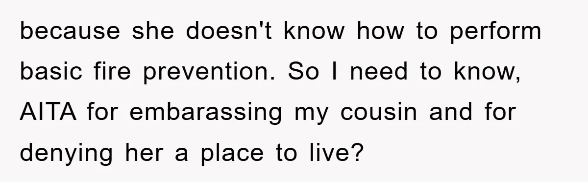 because she doesn't know how to perform basic fire prevention. So I need to know, AITA for embarassing my cousin and for denying her a place to live?