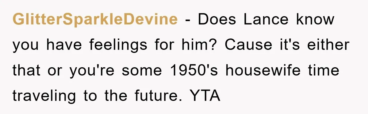 GlitterSparkleDevine − Does Lance know you have feelings for him? Cause it's either that or you're some 1950's housewife time traveling to the future. YTA
